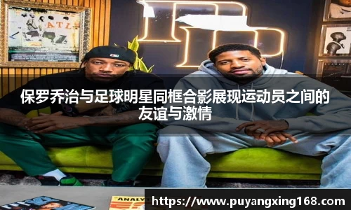 保罗乔治与足球明星同框合影展现运动员之间的友谊与激情